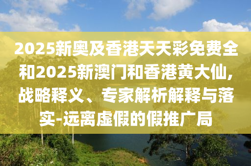 2025新奥及香港天天彩免费全和2025新澳门和香港黄大仙,战略释义、专家解析解释与落实-远离虚假的假推广局